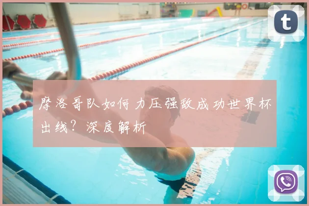 摩洛哥队如何力压强敌成功世界杯出线?深度解析