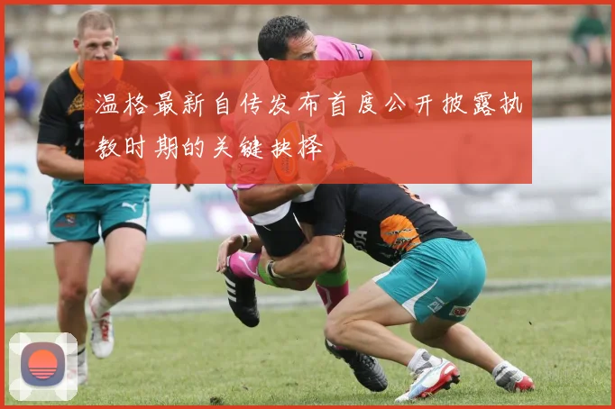 温格最新自传发布首度公开披露执教时期的关键抉择