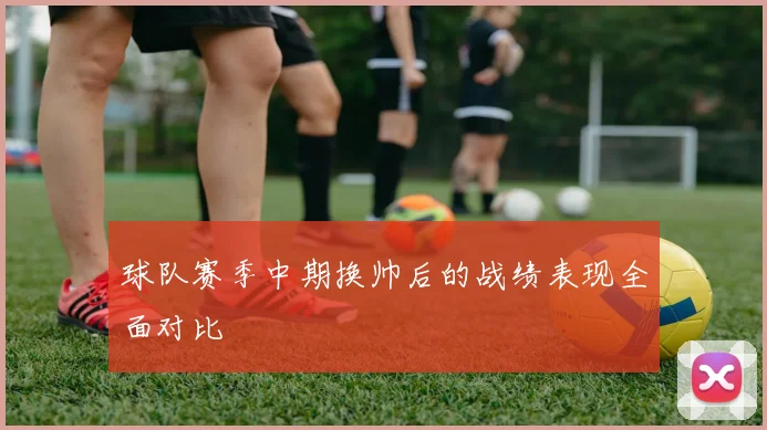 球队赛季中期换帅后的战绩表现全面对比