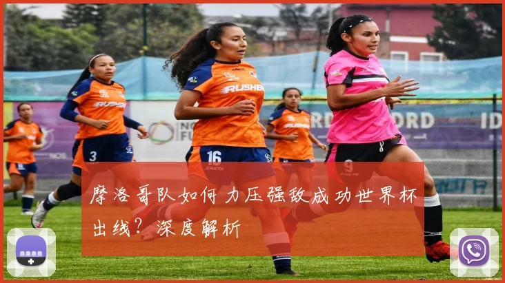 摩洛哥队如何力压强敌成功世界杯出线?深度解析
