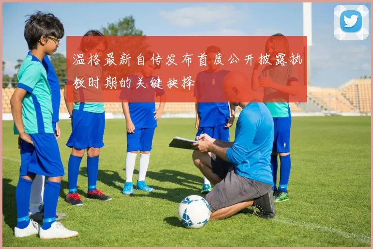 温格最新自传发布首度公开披露执教时期的关键抉择